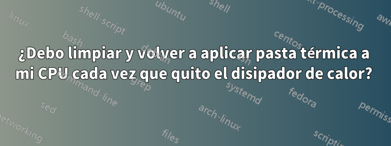 ¿Debo limpiar y volver a aplicar pasta térmica a mi CPU cada vez que quito el disipador de calor?