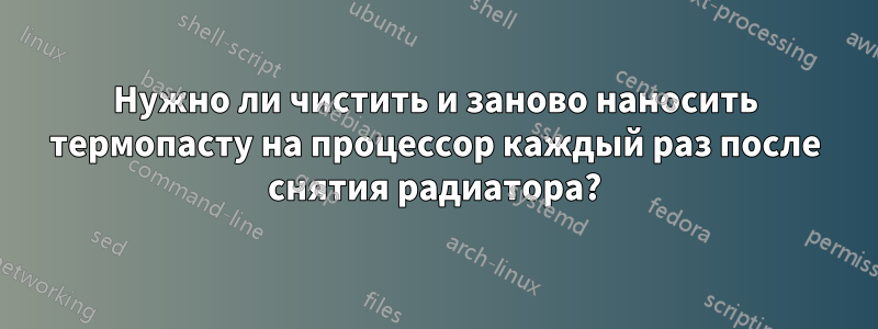 Нужно ли чистить и заново наносить термопасту на процессор каждый раз после снятия радиатора?