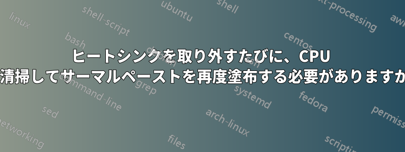 ヒートシンクを取り外すたびに、CPU を清掃してサーマルペーストを再度塗布する必要がありますか?