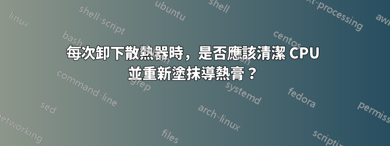 每次卸下散熱器時，是否應該清潔 CPU 並重新塗抹導熱膏？