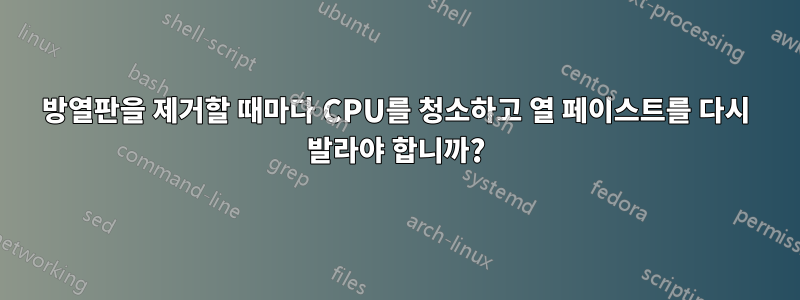 방열판을 제거할 때마다 CPU를 청소하고 열 페이스트를 다시 발라야 합니까?