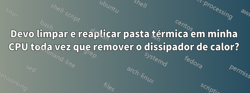 Devo limpar e reaplicar pasta térmica em minha CPU toda vez que remover o dissipador de calor?