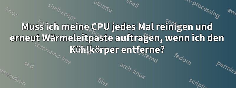 Muss ich meine CPU jedes Mal reinigen und erneut Wärmeleitpaste auftragen, wenn ich den Kühlkörper entferne?