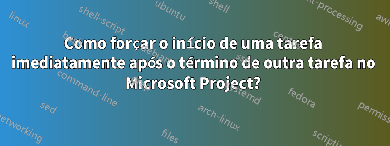 Como forçar o início de uma tarefa imediatamente após o término de outra tarefa no Microsoft Project?