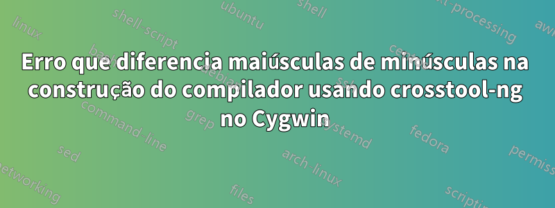 Erro que diferencia maiúsculas de minúsculas na construção do compilador usando crosstool-ng no Cygwin