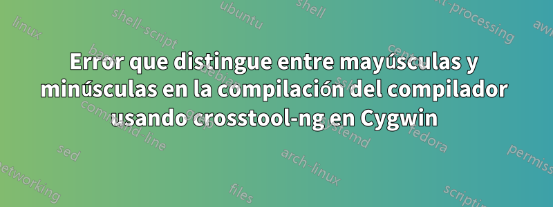 Error que distingue entre mayúsculas y minúsculas en la compilación del compilador usando crosstool-ng en Cygwin