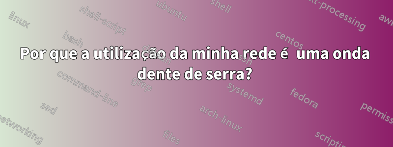 Por que a utilização da minha rede é uma onda dente de serra?