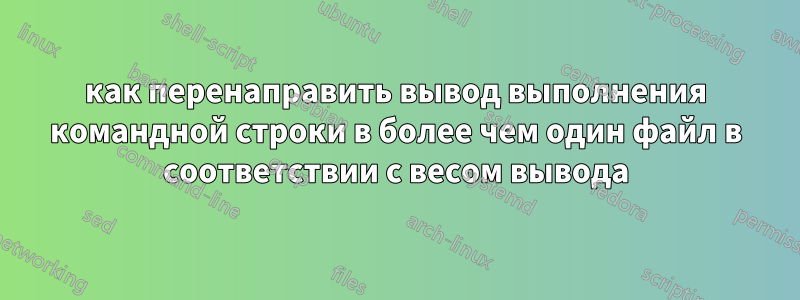 как перенаправить вывод выполнения командной строки в более чем один файл в соответствии с весом вывода