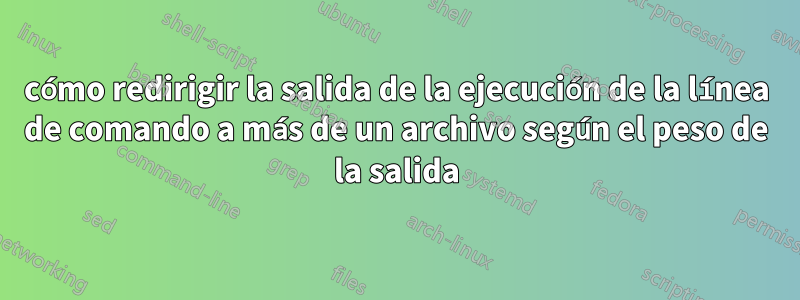 cómo redirigir la salida de la ejecución de la línea de comando a más de un archivo según el peso de la salida