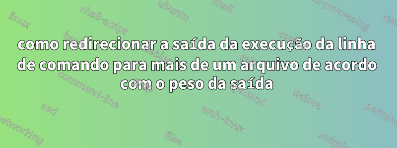 como redirecionar a saída da execução da linha de comando para mais de um arquivo de acordo com o peso da saída