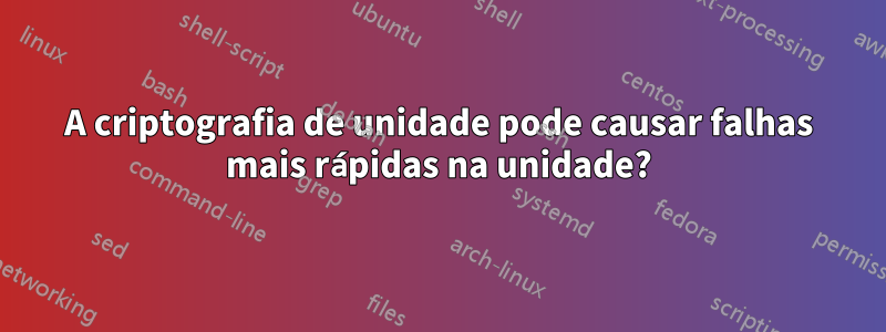 A criptografia de unidade pode causar falhas mais rápidas na unidade?