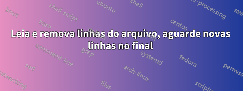 Leia e remova linhas do arquivo, aguarde novas linhas no final