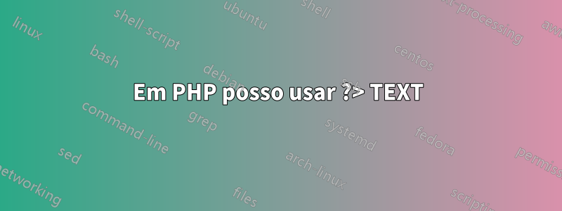 Em PHP posso usar ?> TEXT