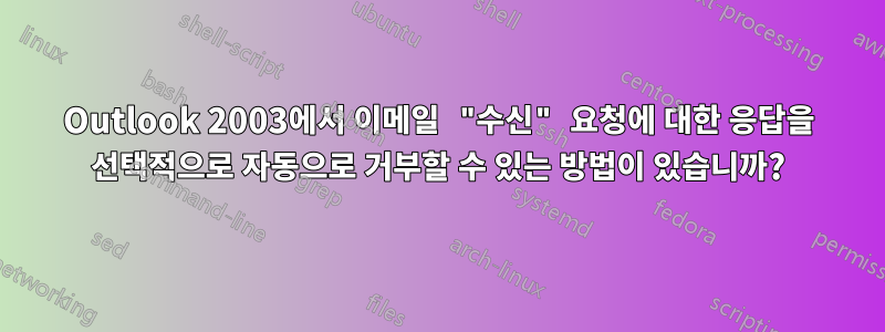 Outlook 2003에서 이메일 "수신" 요청에 대한 응답을 선택적으로 자동으로 거부할 수 있는 방법이 있습니까?