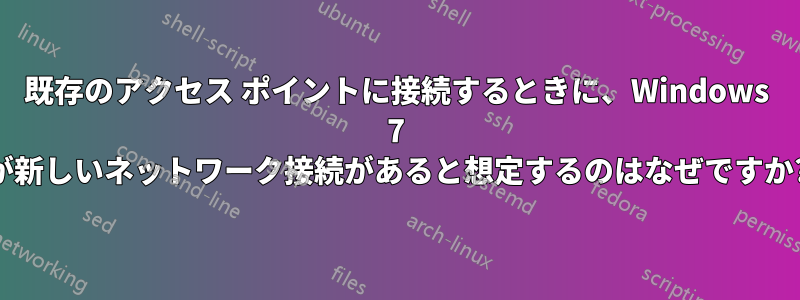 既存のアクセス ポイントに接続するときに、Windows 7 が新しいネットワーク接続があると想定するのはなぜですか?