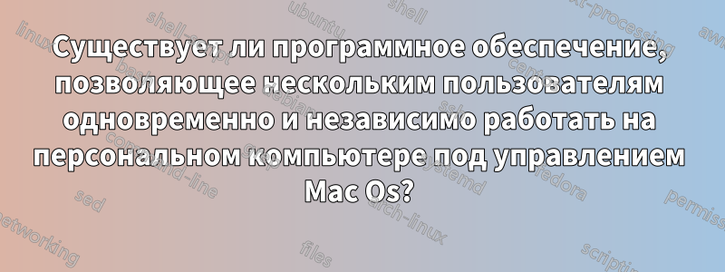 Существует ли программное обеспечение, позволяющее нескольким пользователям одновременно и независимо работать на персональном компьютере под управлением Mac Os?