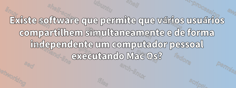 Existe software que permite que vários usuários compartilhem simultaneamente e de forma independente um computador pessoal executando Mac Os?