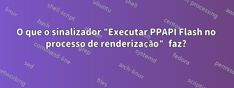 O que o sinalizador "Executar PPAPI Flash no processo de renderização" faz?