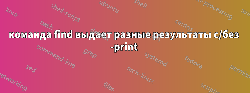 команда find выдает разные результаты с/без -print