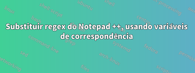 Substituir regex do Notepad ++, usando variáveis ​​​​de correspondência