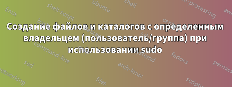 Создание файлов и каталогов с определенным владельцем (пользователь/группа) при использовании sudo