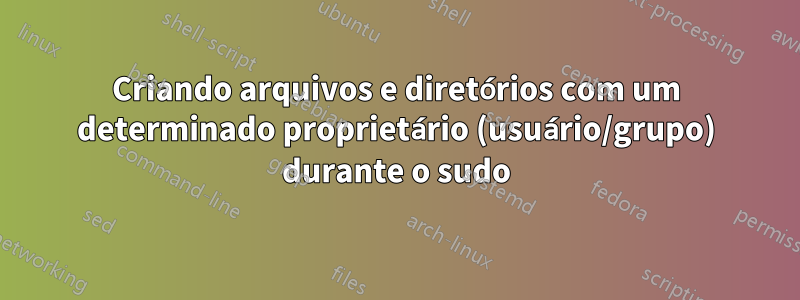 Criando arquivos e diretórios com um determinado proprietário (usuário/grupo) durante o sudo