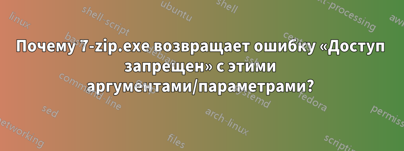 Почему 7-zip.exe возвращает ошибку «Доступ запрещен» с этими аргументами/параметрами?