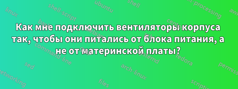 Как мне подключить вентиляторы корпуса так, чтобы они питались от блока питания, а не от материнской платы?