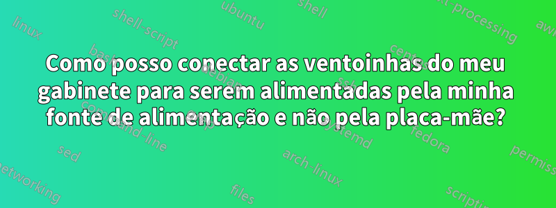 Como posso conectar as ventoinhas do meu gabinete para serem alimentadas pela minha fonte de alimentação e não pela placa-mãe?