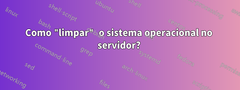Como "limpar" o sistema operacional no servidor?