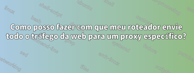 Como posso fazer com que meu roteador envie todo o tráfego da web para um proxy específico?