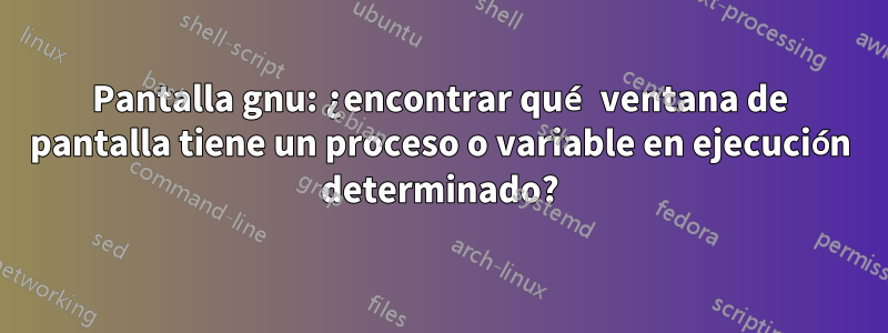 Pantalla gnu: ¿encontrar qué ventana de pantalla tiene un proceso o variable en ejecución determinado?