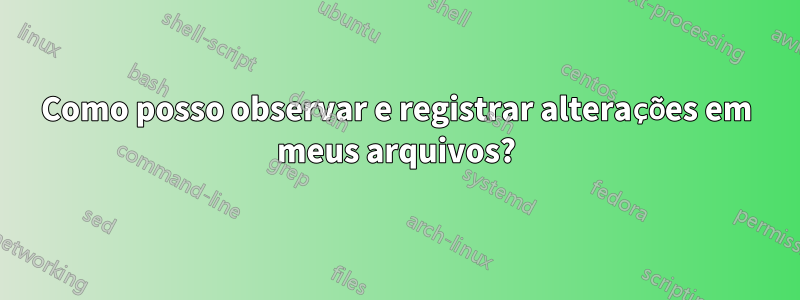 Como posso observar e registrar alterações em meus arquivos?