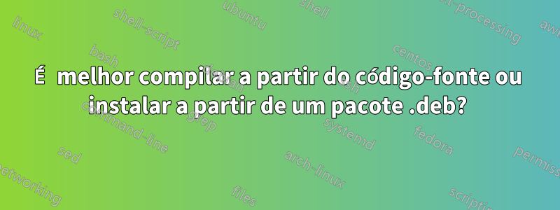 É melhor compilar a partir do código-fonte ou instalar a partir de um pacote .deb?