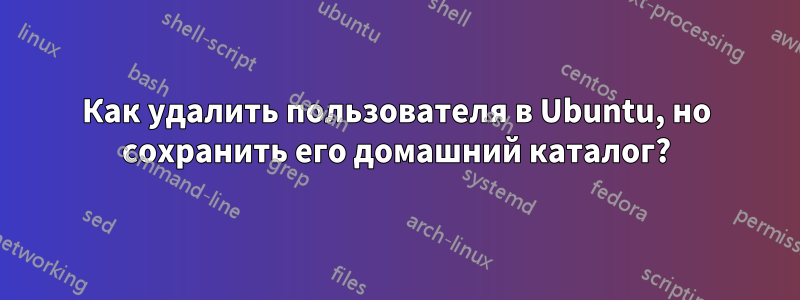Как удалить пользователя в Ubuntu, но сохранить его домашний каталог?