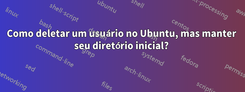 Como deletar um usuário no Ubuntu, mas manter seu diretório inicial?