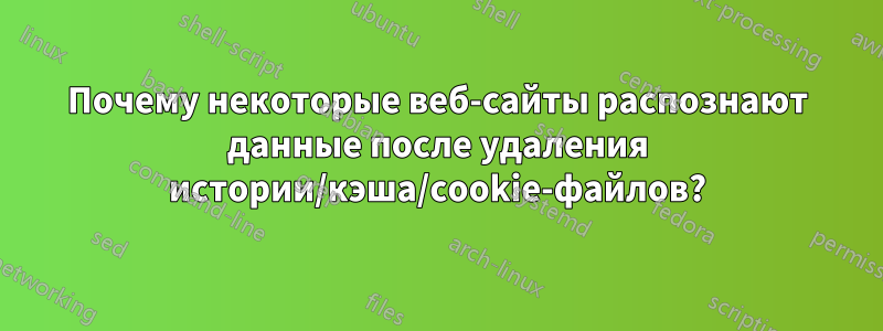 Почему некоторые веб-сайты распознают данные после удаления истории/кэша/cookie-файлов?