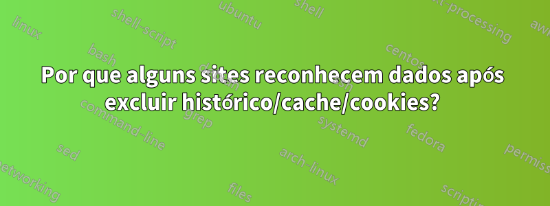 Por que alguns sites reconhecem dados após excluir histórico/cache/cookies?