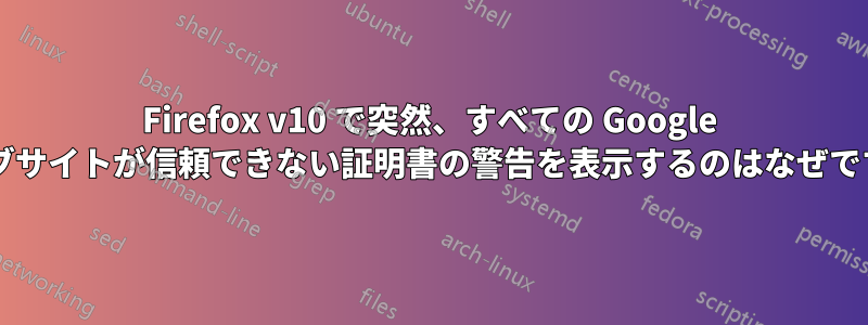 Firefox v10 で突然、すべての Google ウェブサイトが信頼できない証明書の警告を表示するのはなぜですか?