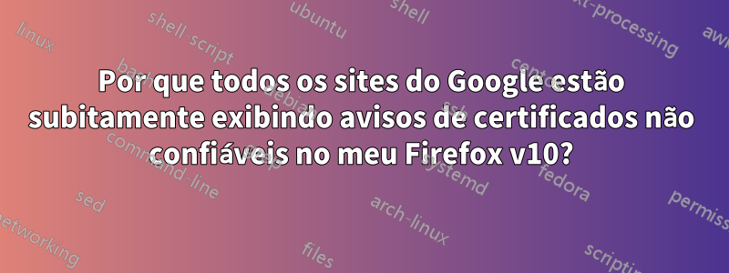 Por que todos os sites do Google estão subitamente exibindo avisos de certificados não confiáveis ​​no meu Firefox v10?
