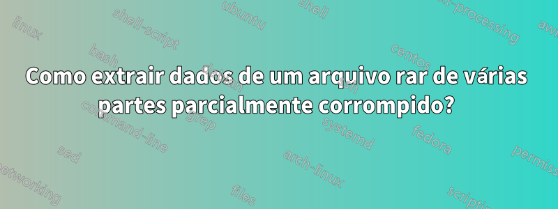 Como extrair dados de um arquivo rar de várias partes parcialmente corrompido?