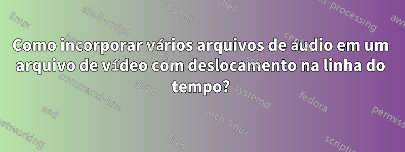 Como incorporar vários arquivos de áudio em um arquivo de vídeo com deslocamento na linha do tempo?