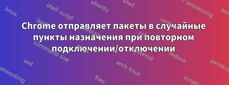 Chrome отправляет пакеты в случайные пункты назначения при повторном подключении/отключении