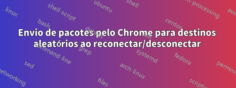 Envio de pacotes pelo Chrome para destinos aleatórios ao reconectar/desconectar