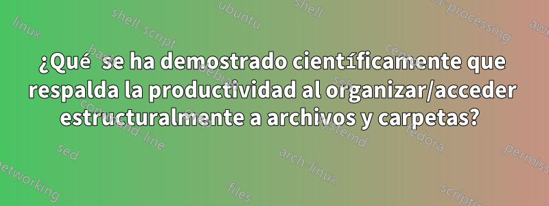 ¿Qué se ha demostrado científicamente que respalda la productividad al organizar/acceder estructuralmente a archivos y carpetas? 