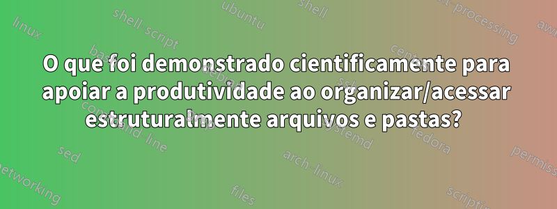 O que foi demonstrado cientificamente para apoiar a produtividade ao organizar/acessar estruturalmente arquivos e pastas? 