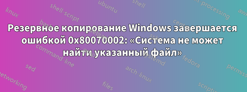 Резервное копирование Windows завершается ошибкой 0x80070002: «Система не может найти указанный файл»