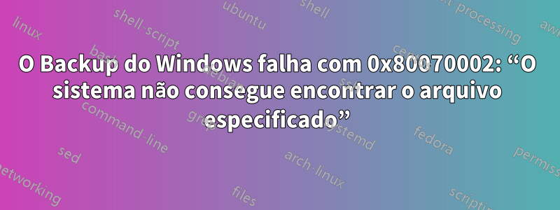 O Backup do Windows falha com 0x80070002: “O sistema não consegue encontrar o arquivo especificado”