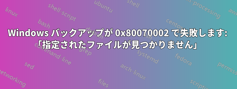 Windows バックアップが 0x80070002 で失敗します: 「指定されたファイルが見つかりません」