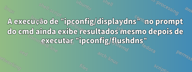 A execução de "ipconfig/displaydns" no prompt do cmd ainda exibe resultados mesmo depois de executar "ipconfig/flushdns"